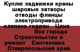 Куплю задвижки краны шаровые затворы отводы фланцы электропривода клапана гидран › Цена ­ 1 500 000 - Все города Строительство и ремонт » Сантехника   . Ставропольский край